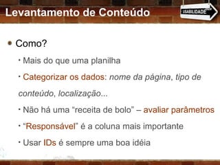 Como?  Mais do que uma planilha Categorizar os dados :  nome da página ,  tipo de conteúdo ,  localização ... Não há uma “receita de bolo” –  avaliar parâmetros “ Responsável ” é a coluna mais importante Usar  IDs  é sempre uma boa idéia Levantamento de Conteúdo 