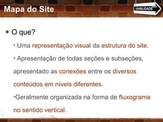 O que? Uma  representação visual  da  estrutura do site . Apresentação de todas seções e subseções, apresentado as  conexões  entre os  diversos conteúdos em níveis diferentes .  Geralmente organizada na forma de  fluxograma no sentido vertical . Mapa do Site 