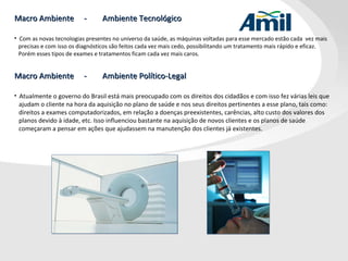 Macro Ambiente  -  Ambiente Tecnológico Com as novas tecnologias presentes no universo da saúde, as máquinas voltadas para esse mercado estão cada  vez mais precisas e com isso os diagnósticos são feitos cada vez mais cedo, possibilitando um tratamento mais rápido e eficaz. Porém esses tipos de exames e tratamentos ficam cada vez mais caros. Macro Ambiente  -  Ambiente Político-Legal Atualmente o governo do Brasil está mais preocupado com os direitos dos cidadãos e com isso fez várias leis que ajudam o cliente na hora da aquisição no plano de saúde e nos seus direitos pertinentes a esse plano, tais como: direitos a exames computadorizados, em relação a doenças preexistentes, carências, alto custo dos valores dos planos devido à idade, etc. Isso influenciou bastante na aquisição de novos clientes e os planos de saúde começaram a pensar em ações que ajudassem na manutenção dos clientes já existentes. 