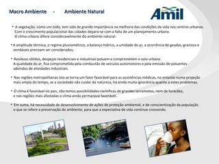 Macro Ambiente  -  Ambiente Natural A vegetação, como um todo, tem sido de grande importância na melhoria das condições de vida nos centros urbanos.  Com o crescimento populacional das cidades depara-se com a falta de um planejamento urbano.    O clima urbano difere consideravelmente do ambiente natural:  A amplitude térmica, o regime pluviométrico, o balanço hídrico, a umidade do ar, a ocorrência de geadas, granizos e   vendavais precisam ser considerados. Resíduos sólidos, despejos residenciais e industriais poluem e comprometem o solo urbano.  A qualidade do ar, fica comprometida pela combustão de veículos automotores e pela emissão de poluentes advindos de atividades industriais. Nas regiões metropolitanas isto se torna um fator favorável para as assistências médicas, no entanto numa projeção   mais ampla do tempo, se a sociedade não cuidar da natureza, há ainda muita ignorância quanto a estes problemas. O clima é favorável no pais, não temos possibilidades cientificas de grandes terremotos, nem de furacões,    e nas regiões mais afastadas o clima ainda permanece favorável.. Em suma, há necessidade de desenvolvimento de ações de proteção ambiental, e de conscientização da população    o que se refere a preservação do ambiente, para que a expectativa de vida continue crescendo. 