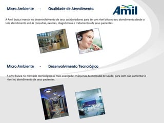 Micro Ambiente  -  Qualidade de Atendimento A Amil busca investir no desenvolvimento de seus colaboradores para ter um nível alto no seu atendimento desde o  tele atendimento até ás consultas, exames, diagnósticos e tratamentos de seus pacientes. Micro Ambiente  -  Desenvolvimento Tecnológico A Amil busca no mercado tecnológico as mais avançadas máquinas do mercado de saúde, para com isso aumentar o nível no atendimento de seus pacientes. 