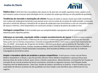 Analise do Cliente Público Alvo :   A Amil tem foco nos públicos das classes A e B, pois tem um poder aquisitivo maior, podem arcar com maiores custos e buscam pela satisfação em ter um plano de saúde que ofereça um alto padrão de qualidade. Tendências de mercado e motivações do cliente :  Pessoas de todas as classes sociais que estão insatisfeitas com o plano de saúde governamental e que possam arcar com os custos de um plano de saúde privado, e empresas que tem o intuito de oferecer o beneficio de um plano de saúde para seus funcionários e com um crescente número de acesso a internet, a Amil disponibiliza um canal para vendas e compras de planos de saúde on-line. Vantagem competitiva :  A Amil acredita que sua competitividade e perspectiva de forte crescimento são expressas pelos seguintes pontos: Liderança no mercado, reputação sólida e amplo reconhecimento da marca.  A Amil é a maior empresa de Medicina de Grupo do Brasil. A liderança de sua marca é evidenciada pelos prêmios e pesquisas de mercado feitas junto com os clientes corporativos, incluindo (i)  SuperBrands Brasil , Amil como a marca mais importante do País; (ii)  ADVB - Associação dos Dirigentes de Vendas e Marketing do Brasil , com os prêmios de Top Sales e Top Marketing; (iii)  Revista Exame , Amilpar Assistência Médica como uma das melhores empresas para se trabalhar; e (iv)  América Economia e Hewitt Associates Consultancy , Amil Assistência Médica como uma das 25 melhores empregadoras da América Latina. Ampla e inovadora oferta de produtos a preços competitivos .  A Amil possui o maior  mix  de Planos Médico-Hospitalares no Brasil, o que lhe permite oferecer Planos Médico-Hospitalares a pessoas físicas para diversas faixas de renda no Brasil, assim como a clientes corporativos. Adicionalmente, a Companhia tem focado na inovação de seu  mix  de produtos de forma consistente, incluindo os seguintes serviços:  Amil Resgate Saúde, Programa Amil de Medicamentos, Total Care, Gestão de Saúde e Assistência no Exterior . A Amil acredita que sua capacidade de oferecer produtos de alta qualidade com boa relação custo-benefício seja o diferencial em seu negócio . 