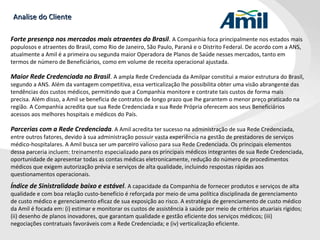 Analise do Cliente Forte presença nos mercados mais atraentes do Brasil .  A Companhia foca principalmente nos estados mais populosos e atraentes do Brasil, como Rio de Janeiro, São Paulo, Paraná e o Distrito Federal. De acordo com a ANS, atualmente a Amil é a primeira ou segunda maior Operadora de Planos de Saúde nesses mercados, tanto em termos de número de Beneficiários, como em volume de receita operacional ajustada.  Maior Rede Credenciada no Brasil .  A ampla Rede Credenciada da Amilpar constitui a maior estrutura do Brasil, segundo a ANS. Além da vantagem competitiva, essa verticalização lhe possibilita obter uma visão abrangente das tendências dos custos médicos, permitindo que a Companhia monitore e contrate tais custos de forma mais precisa. Além disso, a Amil se beneficia de contratos de longo prazo que lhe garantem o menor preço praticado na região. A Companhia acredita que sua Rede Credenciada e sua Rede Própria oferecem aos seus Beneficiários acessos aos melhores hospitais e médicos do País.  Parcerias com a Rede Credenciada . A Amil acredita ter sucesso na administração de sua Rede Credenciada, entre outros fatores, devido à sua administração possuir vasta experiência na gestão de prestadores de serviços médico-hospitalares. A Amil busca ser um parceiro valioso para sua Rede Credenciada. Os principais elementos dessa parceria incluem: treinamento especializado para os principais médicos integrantes de sua Rede Credenciada, oportunidade de apresentar todas as contas médicas eletronicamente, redução do número de procedimentos médicos que exigem autorização prévia e serviços de alta qualidade, incluindo respostas rápidas aos questionamentos operacionais. Índice de Sinistralidade baixo e estável .  A capacidade da Companhia de fornecer produtos e serviços de alta qualidade e com boa relação custo-benefício é reforçada por meio de uma política disciplinada de gerenciamento de custo médico e gerenciamento eficaz de sua exposição ao risco. A estratégia de gerenciamento de custo médico da Amil é focada em: (i) estimar e monitorar os custos de assistência à saúde por meio de critérios atuariais rígidos; (ii) desenho de planos inovadores, que garantam qualidade e gestão eficiente dos serviços médicos; (iii) negociações contratuais favoráveis com a Rede Credenciada; e (iv) verticalização eficiente. 