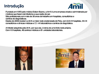 Introdução Fundada em 1972 pelo médico Edson Bueno, a Amil é uma empresa criada e administrada por médicos que fazem da Medicina a sua razão de ser.  São profissionais com mais de 30 anos de trabalho em hospitais, consultórios e  centros de diagnósticos.  Dados de 2009 revelam a Amil a maior rede credenciada do País, com 2,9 mil hospitais, 44 mil consultórios e clínicas médicas e 7,1 mil laboratórios e centros de diagnóstico.  A Medial adquirida pela Amil, por sua vez, é dona de uma forte rede própria. Com 10 hospitais, 48 centros médicos e 61 unidades laboratoriais. 