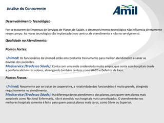 Analise do Concorrente Desenvolvimento Tecnológico Por se tratarem de Empresas de Serviços de Planos de Saúde, o desenvolvimento tecnológico não influencia diretamente nesse campo. As novas tecnologias são implantadas nos centros de atendimento e não no serviço em si. Qualidade no Atendimento: Pontos Fortes:  Unimed :  Os funcionários da Unimed estão em constante treinamento para melhor atendimento e sanar as dúvidas dos pacientes. Mediservice (Bradesco Sáude):   Conta com uma rede credenciada muito ampla, que conta com hospitais desde a periferia até bairros nobres, abrangendo também centros como AACD e Defeitos da Face. Pontos Fracos:  Unimed :  Novamente por se tratar de cooperativa, a rotatividade dos funcionários é muito grande, atingindo negativamente no atendimento.  Mediservice (Bradesco Sáude):   Há diferença de no atendimento dos planos, pois quem tem planos mais acessíveis como Nacional Enfermaria, não é atendido nos hospitais mais conceituados. O atendimento nos melhores hospitais somente é feito para quem possui planos mais caros, como Silver ou Superior. 