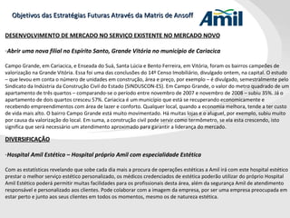 Objetivos das Estratégias Futuras Através da Matris de Ansoff DESENVOLVIMENTO DE MERCADO NO SERVIÇO EXISTENTE NO MERCADO NOVO Abrir uma nova filial no Espírito Santo, Grande Vitória no município de Cariacica Campo Grande, em Cariacica, e Enseada do Suá, Santa Lúcia e Bento Ferreira, em Vitória, foram os bairros campeões de valorização na Grande Vitória. Essa foi uma das conclusões do 14º Censo Imobiliário, divulgado ontem, na capital. O estudo – que levou em conta o número de unidades em construção, área e preço, por exemplo – é divulgado, semestralmente pelo Sindicato da Indústria da Construção Civil do Estado (SINDUSCON-ES). Em Campo Grande, o valor do metro quadrado de um apartamento de três quartos – comparando-se o período entre novembro de 2007 e novembro de 2008 – subiu 35%. Já o apartamento de dois quartos cresceu 57%. Cariacica é um município que está se recuperando economicamente e recebendo empreendimentos com área de lazer e conforto. Qualquer local, quando a economia melhora, tende a ter custo de vida mais alto. O bairro Campo Grande está muito movimentado. Há muitas lojas e o aluguel, por exemplo, subiu muito por causa da valorização do local. Em suma, a construção civil pode servir como termômetro, se ela esta crescendo, isto significa que será necessário um atendimento aproximado para garantir a liderança do mercado. DIVERSIFICAÇÃO Hospital Amil Estético – Hospital próprio Amil com especialidade Estética Com as estatísticas revelando que sobe cada dia mais a procura de operações estéticas a Amil irá com este hospital estético prestar o melhor serviço estético personalizado, os médicos credenciados de estética poderão utilizar do próprio Hospital Amil Estético poderá permitir muitas facilidades para os profissionais desta área, além da segurança Amil de atendimento responsável e personalizado aos clientes. Pode colaborar com a imagem da empresa, por ser uma empresa preocupada em estar perto e junto aos seus clientes em todos os momentos, mesmo os de natureza estética. 