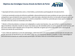 Objetivos das Estratégias Futuras Através da Matris de Porter Aquisição de fortes concorrentes como: a Intermédica, aumentando a participação de mercado da Amil; Continuar prestando serviços de altíssima qualidade e desenvolvimento de novos produtos em que arena seja menos competitiva e que entrada de novas concorrentes  sejam barradas e desistam de entrar no mercado enfraquecendo a sua linha de produtos, pois já existem melhores no cenário competidor e a Amil faz a previsão para novas oportunidades de mercado antes das outras se mantendo como líder;   Manter a linha de produtos e serviços com adaptações e custos mais baratos, mas, que tenham a mesma qualidade e alguns benefícios reduzidos visando às classes mais baixas que são atendidas pelos os outros planos de saúde fazendo com que esses clientes sejam migrados para o Grupo Amil, reduzindo um gasto que seria ainda maior com a aquisição da carteira de clientes da concorrência; Com a falta de substitutos na área de odontologia, a Amil visa como uma oportunidade e penetração de mercado uma grande demanda de Beneficiários que não podem pagar por um tratamento dentário completo. O setor odontológico é particularmente atraente em razão da baixa penetração e do baixo índice de sinistralidade apresentado. 