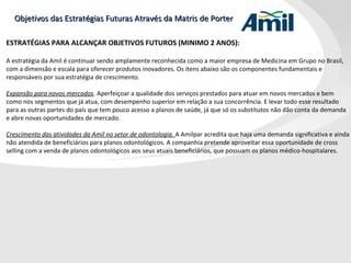 Objetivos das Estratégias Futuras Através da Matris de Porter ESTRATÉGIAS PARA ALCANÇAR OBJETIVOS FUTUROS (MINIMO 2 ANOS): A estratégia da Amil é continuar sendo amplamente reconhecida como a maior empresa de Medicina em Grupo no Brasil, com a dimensão e escala para oferecer produtos inovadores. Os itens abaixo são os componentes fundamentais e responsáveis por sua estratégia de crescimento. Expansão para novos mercados . Aperfeiçoar a qualidade dos serviços prestados para atuar em novos mercados e bem como nos segmentos que já atua, com desempenho superior em relação a sua concorrência. E levar todo esse resultado para as outras partes do país que tem pouco acesso a planos de saúde, já que só os substitutos não dão conta da demanda e abre novas oportunidades de mercado. Crescimento das atividades da Amil no setor de odontologia .  A Amilpar acredita que haja uma demanda significativa e ainda não atendida de beneficiários para planos odontológicos. A companhia pretende aproveitar essa oportunidade de cross selling com a venda de planos odontológicos aos seus atuais beneficiários, que possuam os planos médico-hospitalares. 