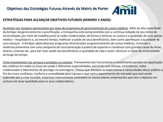 Objetivos das Estratégias Futuras Através da Matris de Porter ESTRATÉGIAS PARA ALCANÇAR OBJETIVOS FUTUROS (MINIMO 2 ANOS): Aumento nas margens operacionais por meio de programas de gerenciamento de custos médicos . Além da alta capacidade da Amilpar de gerenciamento e precificação, a Companhia está comprometida com a contínua redução de seu índice de sinistralidade, por meio de trabalho junto às redes credenciadas, de forma a otimizar os custos e a qualidade de seus planos médico – hospitalares e, ao mesmo tempo, melhorar a saúde de seus beneficiários, bem como aperfeiçoar a qualidade de seus serviços.  A Amilpar adota diversos programas direcionados ao gerenciamento de custos médicos, incluindo o medicina preventiva com uma campanha de conscientização à prática de esportes e convênios com grandes casas de show, teatros, cinemas etc. para dar mais saúde aos beneficiários e qualidade de vida e assim, diminuir o índice de sinistralidade ao longo do tempo.  Forte investimento nos serviços e produtos no exterior .  Treinamento dos funcionários e investimento pesado na capacitação dos médicos em todas as áreas da saúde e diferentes especialidades, parcerias com clínicas, consultórios, redes credenciadas e laboratórios de prestígio no estrangeiro. Planos que atendam as expectativas e necessidades desse público a fim de trazer confiança, conforto e comodidade para o grupo e que com o aquecimento do mercado que está sendo superado pós à crise mundial, empresas internacionais contratem os nossos planos empresariais que tem o objetivo em comum em levar qualidade para os seus colaboradores. 