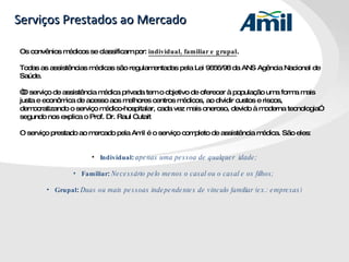 Serviços Prestados ao Mercado Os convênios médicos se classificam por:  individual, familiar e grupal . Todas as assistências médicas são regulamentadas pela Lei 9656/98 da ANS Agência Nacional de Saúde. “ O serviço de assistência médica privada tem o objetivo de oferecer à população uma forma mais justa e econômica de acesso aos melhores centros médicos, ao dividir custos e riscos, democratizando o serviço médico-hospitalar, cada vez mais oneroso, devido à moderna tecnologia” segundo nos explica o Prof. Dr. Raul Cutait O serviço prestado ao mercado pela Amil é o serviço completo de assistência médica. São eles:  Individual :  apenas uma pessoa de qualquer  idade; Familiar :  Necessário pelo menos o casal ou o casal e os filhos;  Grupal :  Duas ou mais pessoas independentes de vínculo familiar (ex.: empresas) 