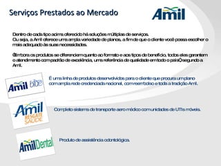 Serviços Prestados ao Mercado Dentro de cada tipo acima oferecido há soluções múltiplas de serviços.  Ou seja, a Amil oferece uma ampla variedade de planos, a fim de que o cliente você possa escolher o mais adequado às suas necessidades. “ Embora os produtos se diferenciem quanto ao formato e aos tipos de benefício, todos eles garantem o atendimento com padrão de excelência, uma referência de qualidade em todo o país”, segundo a Amil. É uma linha de produtos desenvolvidos para o cliente que procura um plano com ampla rede credenciada nacional, com reembolso e toda a tradição Amil.  Completo sistema de transporte aero médico com unidades de UTIs móveis. Produto de assistência odontológica.  