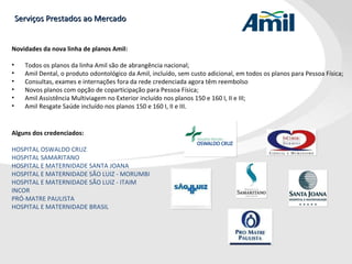 Serviços Prestados ao Mercado Novidades da nova linha de planos Amil: Todos os planos da linha Amil são de abrangência nacional;  Amil Dental, o produto odontológico da Amil, incluído, sem custo adicional, em todos os planos para Pessoa Física;  Consultas, exames e internações fora da rede credenciada agora têm reembolso Novos planos com opção de coparticipação para Pessoa Física;  Amil Assistência Multiviagem no Exterior incluído nos planos 150 e 160 I, II e III; Amil Resgate Saúde incluído nos planos 150 e 160 I, II e III. Alguns dos credenciados: HOSPITAL OSWALDO CRUZ  HOSPITAL SAMARITANO  HOSPITAL E MATERNIDADE SANTA JOANA  HOSPITAL E MATERNIDADE SÃO LUIZ - MORUMBI  HOSPITAL E MATERNIDADE SÃO LUIZ - ITAIM  INCOR  PRÓ-MATRE PAULISTA  HOSPITAL E MATERNIDADE BRASIL  