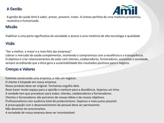 Visão “ Ser a melhor, a maior e a mais feliz das empresas”  Liderar o mercado de saúde complementar, mantendo o compromisso com a excelência e a transparência.  O objetivo é criar relacionamentos de valor com clientes, colaboradores, fornecedores, acionistas e sociedade, sempre acreditando que a ética gera a sustentabilidade dos resultados positivos para o negócio. A Gestão A gestão de saúde Amil é saber, prever, prevenir, tratar. A síntese perfeita de uma medicina preventiva,  resolutiva e humanizada. Missão Viabilizar a uma parte significativa da sociedade o acesso a uma medicina de alta tecnologia e qualidade Crenças e Valores Estamos construindo uma empresa, e não um negócio. O cliente é hóspede em nossa empresa. Nosso produto deve ser original. Tenhamos orgulho dele. Deve haver muito espaço para a opinião e nenhum para a dissidência. Sejamos um time. A verdade tem que prevalecer para todos: clientes, colaboradores e fornecedores. Clientes e fornecedores são parceiros de nossas idéias e de nossos objetivos. Profissionalismo com ausência total de protecionismo. Sejamos o mais justos possível. A preocupação com o desenvolvimento de pessoal deve ser permanente. Não devemos ter preconceitos. A seriedade de nossa empresa deve ser incontestável. 