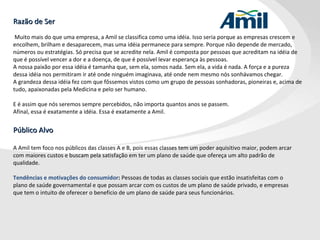 Razão de Ser   Muito mais do que uma empresa, a Amil se classifica como uma idéia. Isso seria porque as empresas crescem e encolhem, brilham e desaparecem, mas uma idéia permanece para sempre. Porque não depende de mercado, números ou estratégias. Só precisa que se acredite nela. Amil é composta por pessoas que acreditam na idéia de que é possível vencer a dor e a doença, de que é possível levar esperança às pessoas. A nossa paixão por essa idéia é tamanha que, sem ela, somos nada. Sem ela, a vida é nada. A força e a pureza dessa idéia nos permitiram ir até onde ninguém imaginava, até onde nem mesmo nós sonhávamos chegar.  A grandeza dessa idéia fez com que fôssemos vistos como um grupo de pessoas sonhadoras, pioneiras e, acima de tudo, apaixonadas pela Medicina e pelo ser humano.  E é assim que nós seremos sempre percebidos, não importa quantos anos se passem.  Afinal, essa é exatamente a idéia. Essa é exatamente a Amil. Público Alvo A Amil tem foco nos públicos das classes A e B, pois essas classes tem um poder aquisitivo maior, podem arcar com maiores custos e buscam pela satisfação em ter um plano de saúde que ofereça um alto padrão de qualidade.   Tendências e motivações do consumidor :  Pessoas de todas as classes sociais que estão insatisfeitas com o plano de saúde governamental e que possam arcar com os custos de um plano de saúde privado, e empresas que tem o intuito de oferecer o beneficio de um plano de saúde para seus funcionários. 