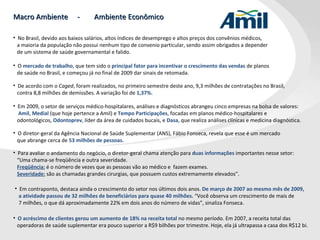 Macro Ambiente  -  Ambiente Econômico Em contraponto, destaca ainda o crescimento do setor nos últimos dois anos.  De março de 2007 ao mesmo mês de 2009,  a atividade passou de 32 milhões de beneficiários para quase 40 milhões.  “Você observa um crescimento de mais de  7 milhões, o que dá aproximadamente 22% em dois anos do número de vidas”, sinaliza Fonseca. No Brasil, devido aos baixos salários, altos índices de desemprego e altos preços dos convênios médicos,  a maioria da população não possui nenhum tipo de convenio particular, sendo assim obrigados a depender  de um sistema de saúde governamental e falido. O  mercado de trabalho , que tem sido o  principal fator para incentivar o crescimento das vendas  de planos  de saúde no Brasil, e começou já no final de 2009 dar sinais de retomada. De acordo com o  Caged , foram realizados, no primeiro semestre deste ano, 9,3 milhões de contratações no Brasil,  contra 8,8 milhões de demissões. A variação foi de  1,37%. Em 2009, o setor de serviços médico-hospitalares, análises e diagnósticos abrangeu cinco empresas na bolsa de valores: Amil ,   Medial  (que hoje pertence a Amil) e  Tempo   Participações , focadas em planos médico-hospitalares e  odontológicos,  Odontoprev , líder da área de cuidados bucais, e  Dasa , que realiza análises clínicas e medicina diagnóstica. O diretor-geral da Agência Nacional de Saúde Suplementar (ANS), Fábio Fonseca, revela que esse é um mercado  que abrange cerca de  53 milhões de pessoas. Para avaliar o andamento do negócio, o diretor-geral chama atenção para  duas informações  importantes nesse setor:  “ Uma chama-se freqüência e outra severidade.    Freqüência:  é o número de vezes que as pessoas vão ao médico e  fazem exames.    Severidade:  são as chamadas grandes cirurgias, que possuem custos extremamente elevados”. O acréscimo de clientes gerou um aumento de 18% na receita total  no mesmo período. Em 2007, a receita total das operadoras de saúde suplementar era pouco superior a R$9 bilhões por trimestre. Hoje, ela já ultrapassa a casa dos R$12 bi.  