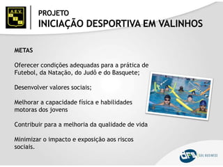 PROJETO
INICIAÇÃO DESPORTIVA EM VALINHOS
METAS
Oferecer condições adequadas para a prática de
Futebol, da Natação, do Judô e do Basquete;
Desenvolver valores sociais;
Melhorar a capacidade física e habilidades
motoras dos jovens
Contribuir para a melhoria da qualidade de vida
Minimizar o impacto e exposição aos riscos
sociais.
 