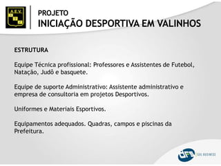 PROJETO
INICIAÇÃO DESPORTIVA EM VALINHOS
ESTRUTURA
Equipe Técnica profissional: Professores e Assistentes de Futebol,
Natação, Judô e basquete.
Equipe de suporte Administrativo: Assistente administrativo e
empresa de consultoria em projetos Desportivos.
Uniformes e Materiais Esportivos.
Equipamentos adequados. Quadras, campos e piscinas da
Prefeitura.
 