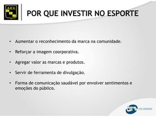 POR QUE INVESTIR NO ESPORTE
• Aumentar o reconhecimento da marca na comunidade.
• Reforçar a imagem coorporativa.
• Agregar valor as marcas e produtos.
• Servir de ferramenta de divulgação.
• Forma de comunicação saudável por envolver sentimentos e
emoções do público.
 