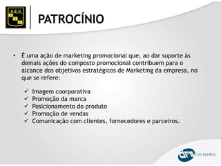 PATROCÍNIO
• É uma ação de marketing promocional que, ao dar suporte às
demais ações do composto promocional contribuem para o
alcance dos objetivos estratégicos de Marketing da empresa, no
que se refere:
 Imagem coorporativa
 Promoção da marca
 Posicionamento do produto
 Promoção de vendas
 Comunicação com clientes, fornecedores e parceiros.
 