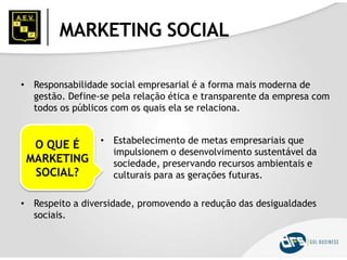 MARKETING SOCIAL
• Responsabilidade social empresarial é a forma mais moderna de
gestão. Define-se pela relação ética e transparente da empresa com
todos os públicos com os quais ela se relaciona.
O QUE É
MARKETING
SOCIAL?
• Estabelecimento de metas empresariais que
impulsionem o desenvolvimento sustentável da
sociedade, preservando recursos ambientais e
culturais para as gerações futuras.
• Respeito a diversidade, promovendo a redução das desigualdades
sociais.
 
