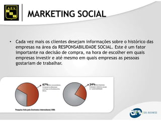 MARKETING SOCIAL
• Cada vez mais os clientes desejam informações sobre o histórico das
empresas na área da RESPONSABILIDADE SOCIAL. Este é um fator
importante na decisão de compra, na hora de escolher em quais
empresas investir e até mesmo em quais empresas as pessoas
gostariam de trabalhar.
 