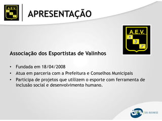APRESENTAÇÃO
Associação dos Esportistas de Valinhos
• Fundada em 18/04/2008
• Atua em parceria com a Prefeitura e Conselhos Municipais
• Participa de projetos que utilizem o esporte com ferramenta de
inclusão social e desenvolvimento humano.
 