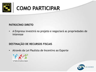 COMO PARTICIPAR
PATROCÍNIO DIRETO
• A Empresa investirá no projeto e negociará as propriedades de
interesse
DESTINAÇÃO DE RECURSOS FISCAIS
• Através da Lei Paulista de Incentivo ao Esporte
 