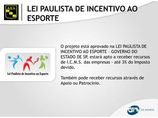 LEI PAULISTA DE INCENTIVO AO
ESPORTE
O projeto está aprovado na LEI PAULISTA DE
INCENTIVO AO ESPORTE – GOVERNO DO
ESTADO DE SP, estará apto a receber recursos
de I.C.M.S. das empresas - até 3% do Imposto
devido.
Também pode receber recursos através de
Apoio ou Patrocínio.
 