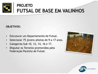PROJETO
FUTSAL DE BASE EM VALINHOS
OBJETIVOS:
• Estruturar um Departamento de Futsal.
• Selecionar 75 jovens atletas de 9 a 17 anos.
• Categorias Sub 10, 12, 14, 16 e 17.
• Disputar os Torneios promovidos pela
Federação Paulista de Futsal.
 