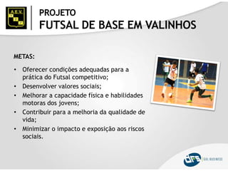 PROJETO
FUTSAL DE BASE EM VALINHOS
METAS:
• Oferecer condições adequadas para a
prática do Futsal competitivo;
• Desenvolver valores sociais;
• Melhorar a capacidade física e habilidades
motoras dos jovens;
• Contribuir para a melhoria da qualidade de
vida;
• Minimizar o impacto e exposição aos riscos
sociais.
 