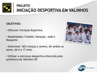 PROJETO
INICIAÇÃO DESPORTIVA EM VALINHOS
OBJETIVOS:
• Oferecer iniciação Esportiva.
• Modalidades: Futebol, Natação, Judô e
Basquete.
• Selecionar 160 crianças e jovens, de ambos os
sexos, de 6 a 17 anos.
• Utilizar a estrutura desportiva oferecida pela
prefeitura de Valinhos/SP.
 