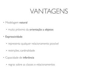 VANTAGENS
•   Modelagem natural

    •   muito próximo da orientação a objetos

•   Expressividade

    •   representa qualquer relacionamento possível

    •   restrições, cardinalidade

•   Capacidade de inferência

    •   regras sobre as classes e relacionamentos
 