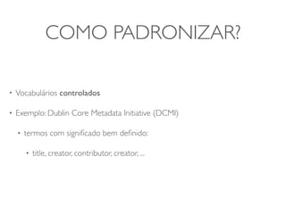 COMO PADRONIZAR?

•   Vocabulários controlados

•   Exemplo: Dublin Core Metadata Initiative (DCMI)

    •   termos com signiﬁcado bem deﬁnido:

        •   title, creator, contributor, creator, ...
 