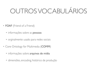 OUTROS VOCABULÁRIOS
•   FOAF (Friend of a Friend)

    •   informações sobre as pessoas

    •   orginalmente usado para redes sociais

•   Core Ontology for Multimedia (COMM)

    •   informações sobre arquivos de mídia

    •   dimensões, encoding, histórico de produção
 