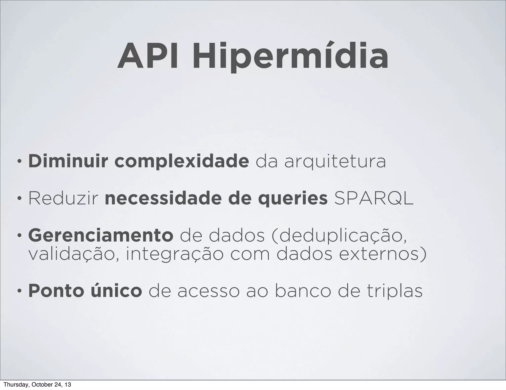 API Hipermídia
•

Diminuir complexidade da arquitetura

•

Reduzir necessidade de queries SPARQL

•

Gerenciamento de dados (deduplicação,
validação, integração com dados externos)

•

Ponto único de acesso ao banco de triplas

Thursday, October 24, 13

 