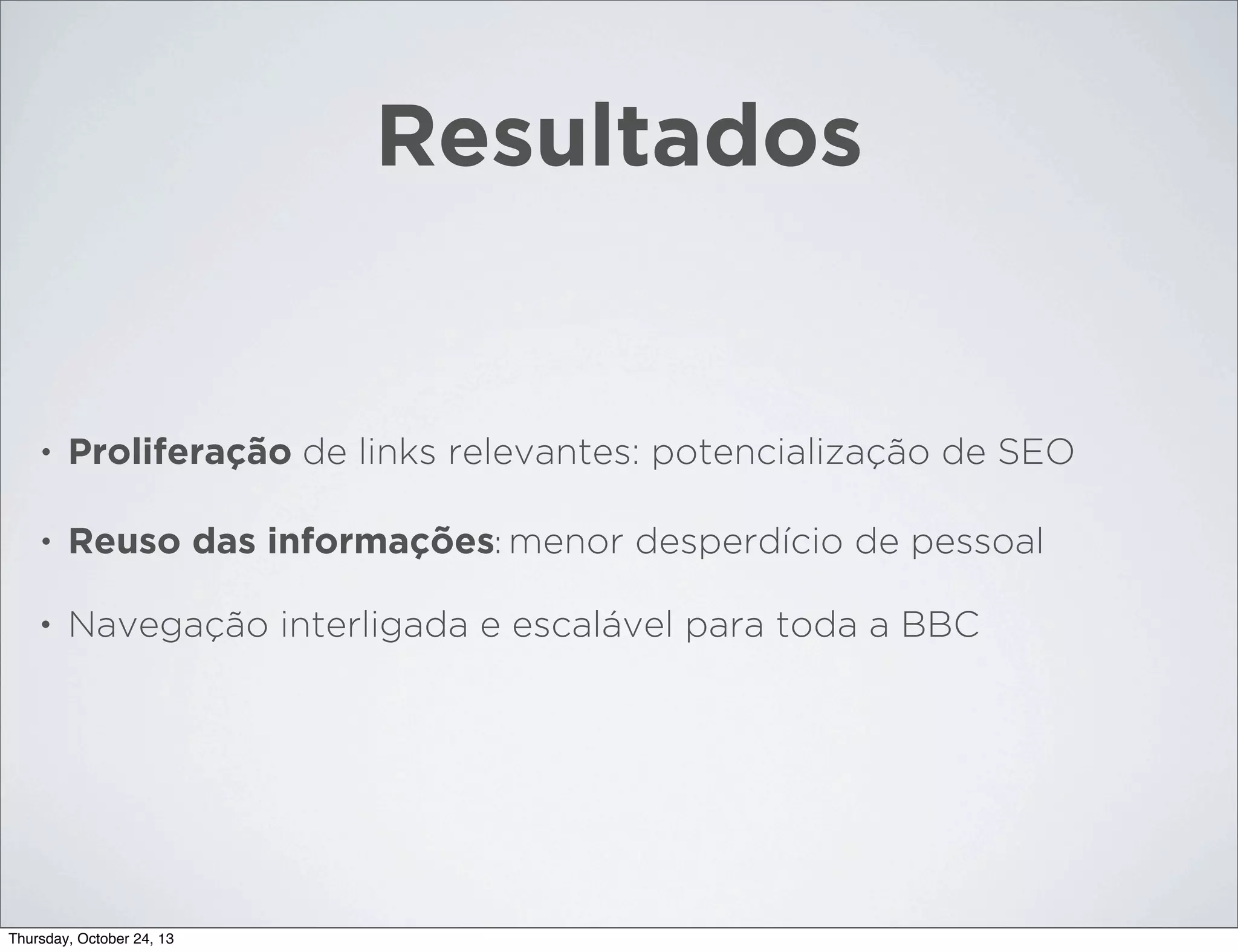 Resultados

•

Proliferação de links relevantes: potencialização de SEO

•

Reuso das informações: menor desperdício de pessoal

•

Navegação interligada e escalável para toda a BBC

Thursday, October 24, 13

 