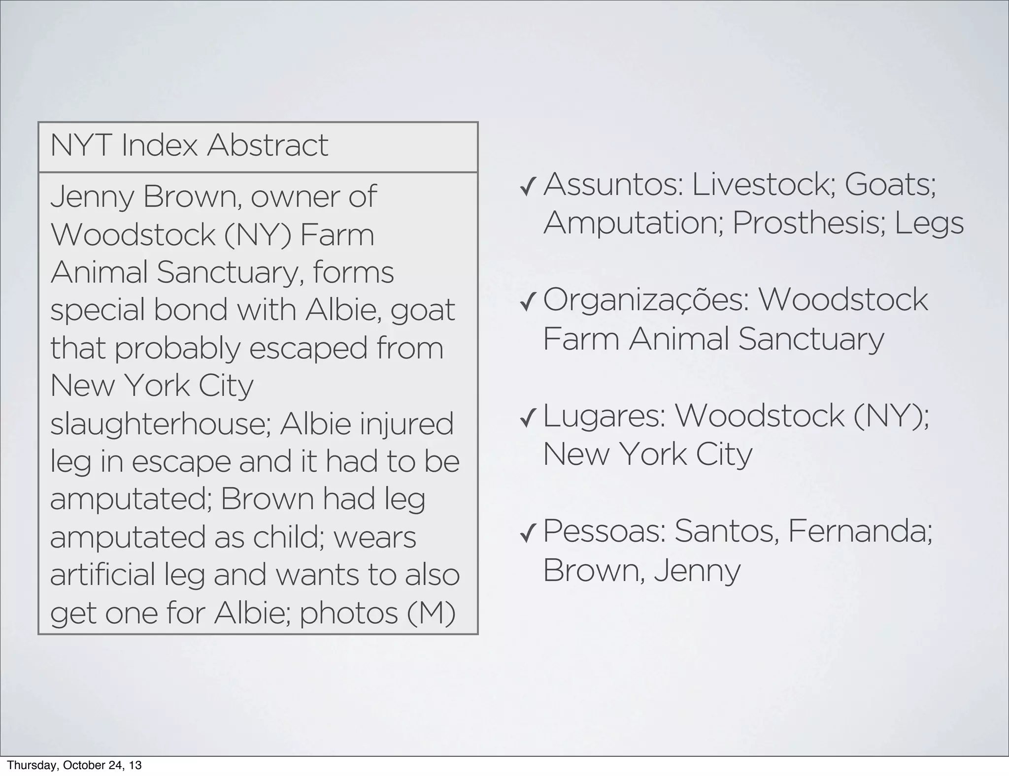 NYT Index Abstract
Jenny Brown, owner of
Woodstock (NY) Farm
Animal Sanctuary, forms
special bond with Albie, goat
that probably escaped from
New York City
slaughterhouse; Albie injured
leg in escape and it had to be
amputated; Brown had leg
amputated as child; wears
artificial leg and wants to also
get one for Albie; photos (M)

Thursday, October 24, 13

✓ Assuntos: Livestock; Goats;

Amputation; Prosthesis; Legs
✓ Organizações: Woodstock

Farm Animal Sanctuary
✓ Lugares: Woodstock (NY);

New York City
✓ Pessoas: Santos, Fernanda;

Brown, Jenny

 