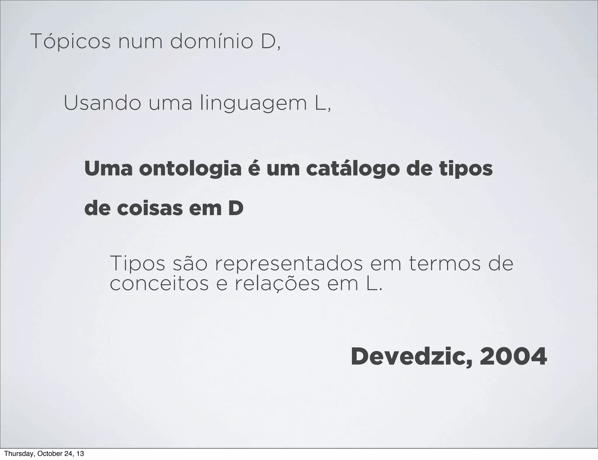 Tópicos num domínio D,
Usando uma linguagem L,
Uma ontologia é um catálogo de tipos
de coisas em D
Tipos são representados em termos de
conceitos e relações em L.

Devedzic, 2004

Thursday, October 24, 13

 