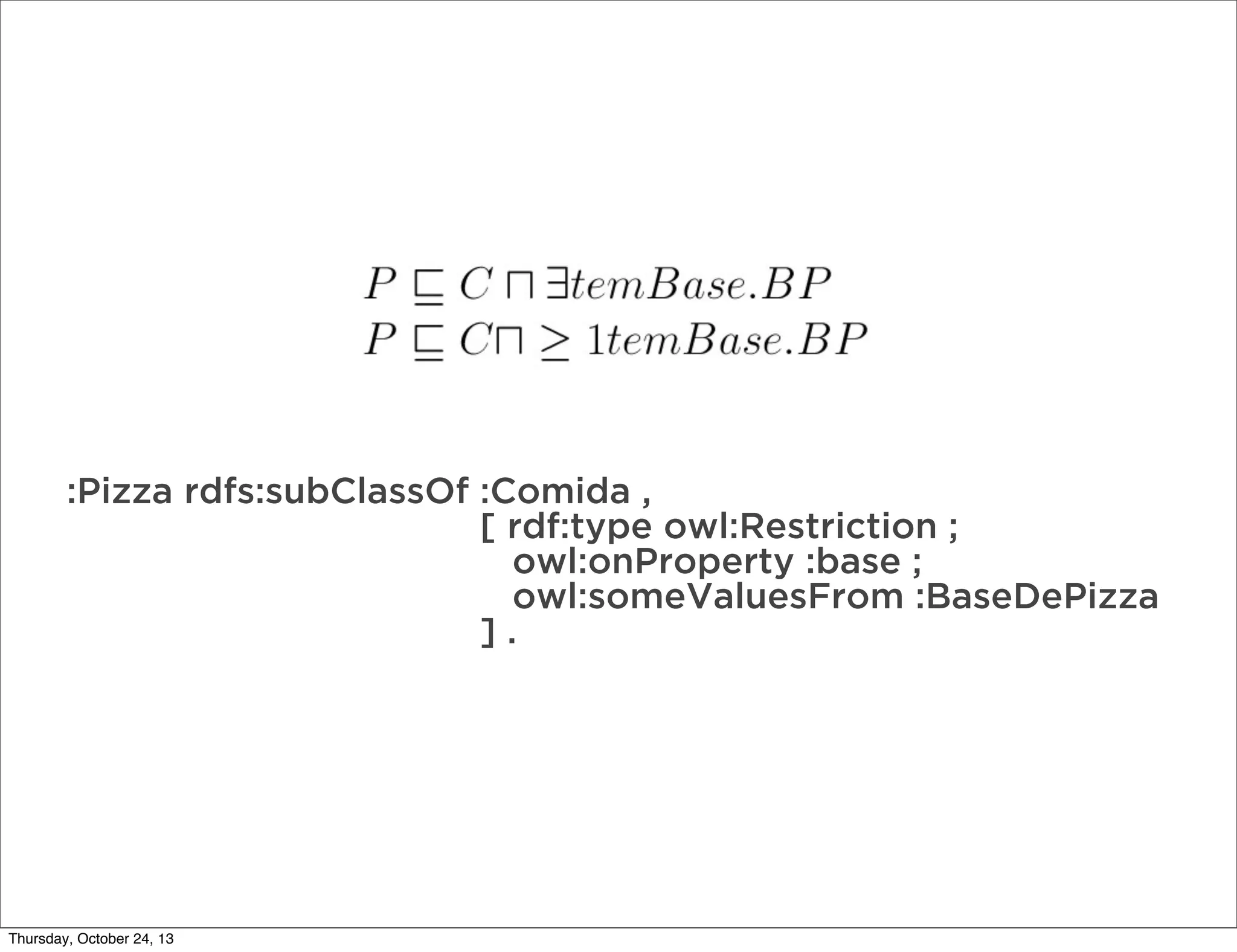:Pizza rdfs:subClassOf :Comida ,
[ rdf:type owl:Restriction ;
owl:onProperty :base ;
owl:someValuesFrom :BaseDePizza
].

Thursday, October 24, 13

 