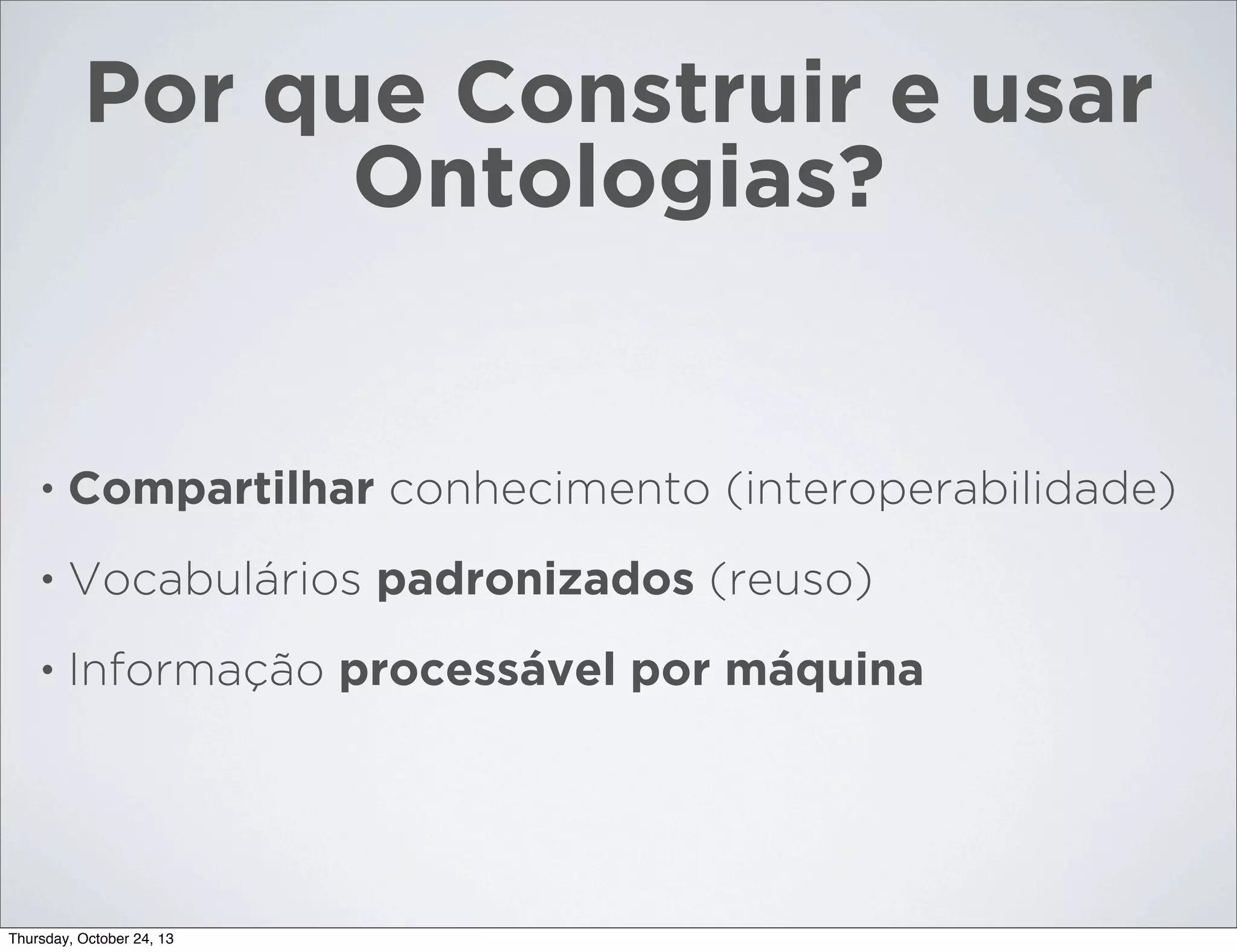 Por que Construir e usar
Ontologias?

•

Compartilhar conhecimento (interoperabilidade)

•

Vocabulários padronizados (reuso)

•

Informação processável por máquina

Thursday, October 24, 13

 