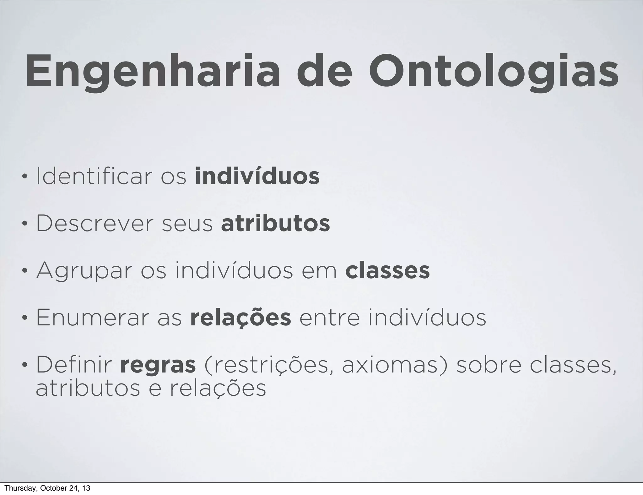 Engenharia de Ontologias
•

Identiﬁcar os indivíduos

•

Descrever seus atributos

•

Agrupar os indivíduos em classes

•

Enumerar as relações entre indivíduos

•

Deﬁnir regras (restrições, axiomas) sobre classes,
atributos e relações

Thursday, October 24, 13

 
