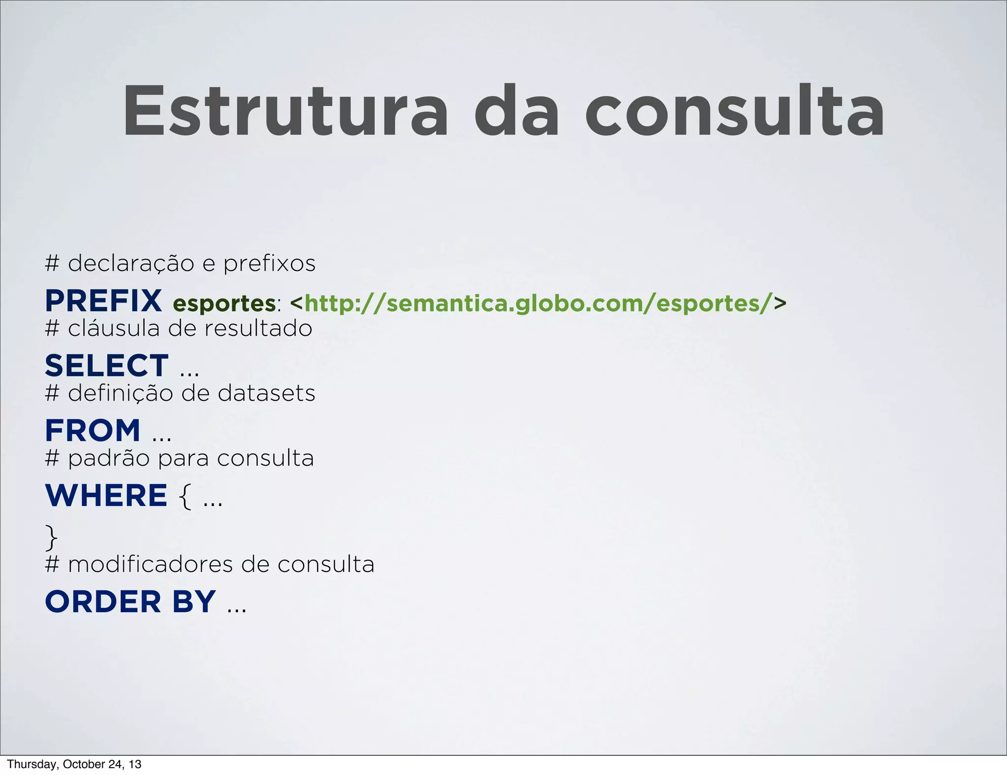 Estrutura da consulta
# declaração e preﬁxos

PREFIX esportes: <http://semantica.globo.com/esportes/>
# cláusula de resultado

SELECT ...
# deﬁnição de datasets

FROM ...
# padrão para consulta

WHERE { ...
}
# modiﬁcadores de consulta

ORDER BY ...

Thursday, October 24, 13

 