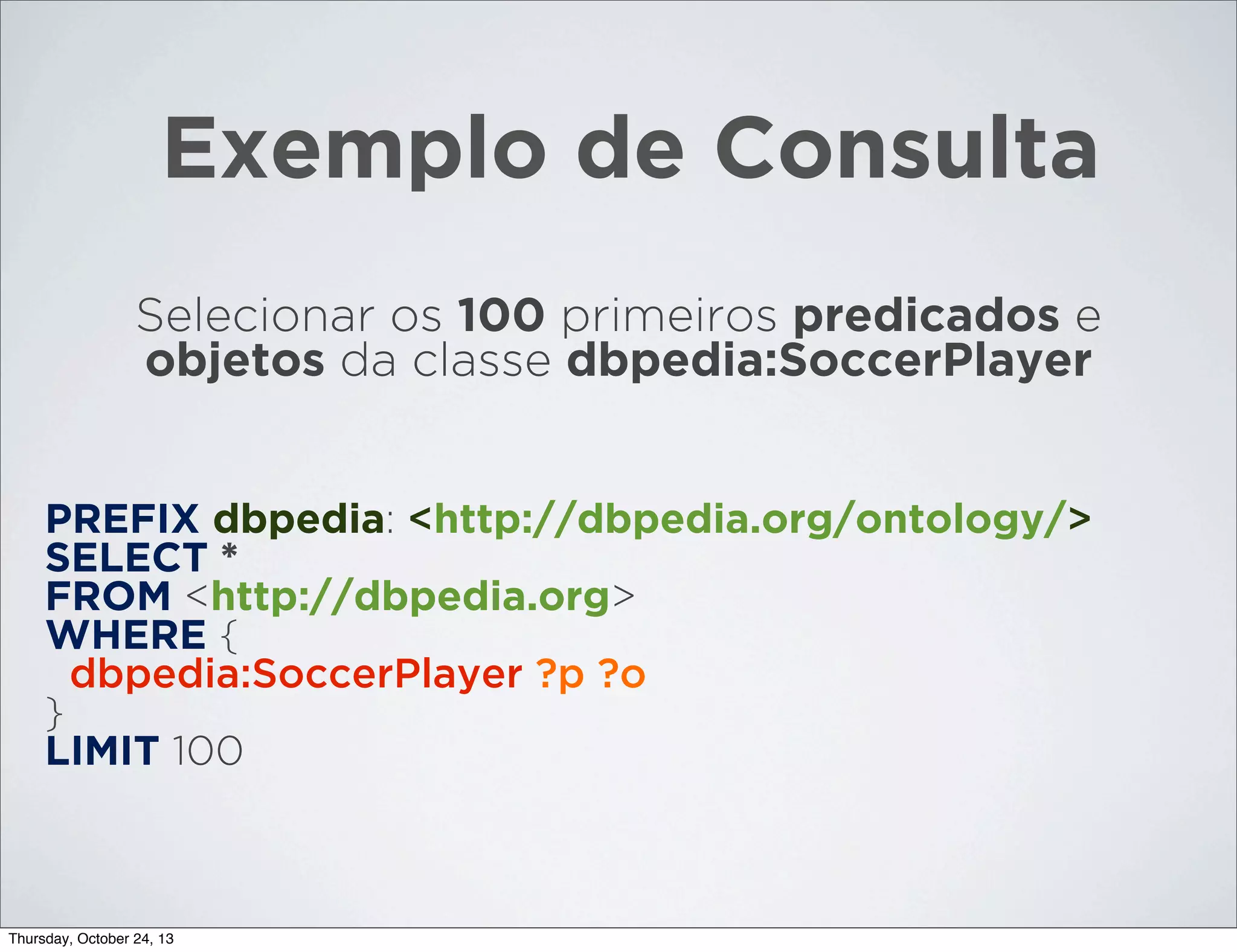 Exemplo de Consulta
Selecionar os 100 primeiros predicados e
objetos da classe dbpedia:SoccerPlayer

PREFIX dbpedia: <http://dbpedia.org/ontology/>
SELECT *
FROM <http://dbpedia.org>
WHERE {
dbpedia:SoccerPlayer ?p ?o
}
LIMIT 100

Thursday, October 24, 13

 