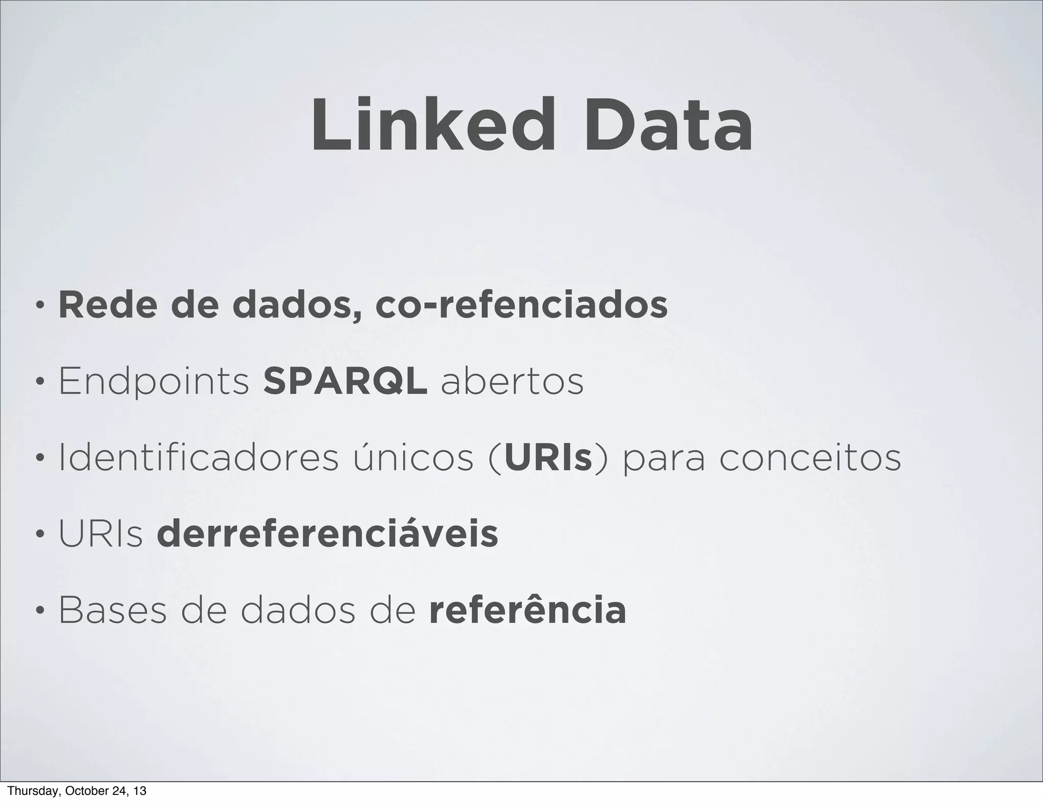 Linked Data
•

Rede de dados, co-refenciados

•

Endpoints SPARQL abertos

•

Identiﬁcadores únicos (URIs) para conceitos

•

URIs derreferenciáveis

•

Bases de dados de referência

Thursday, October 24, 13

 