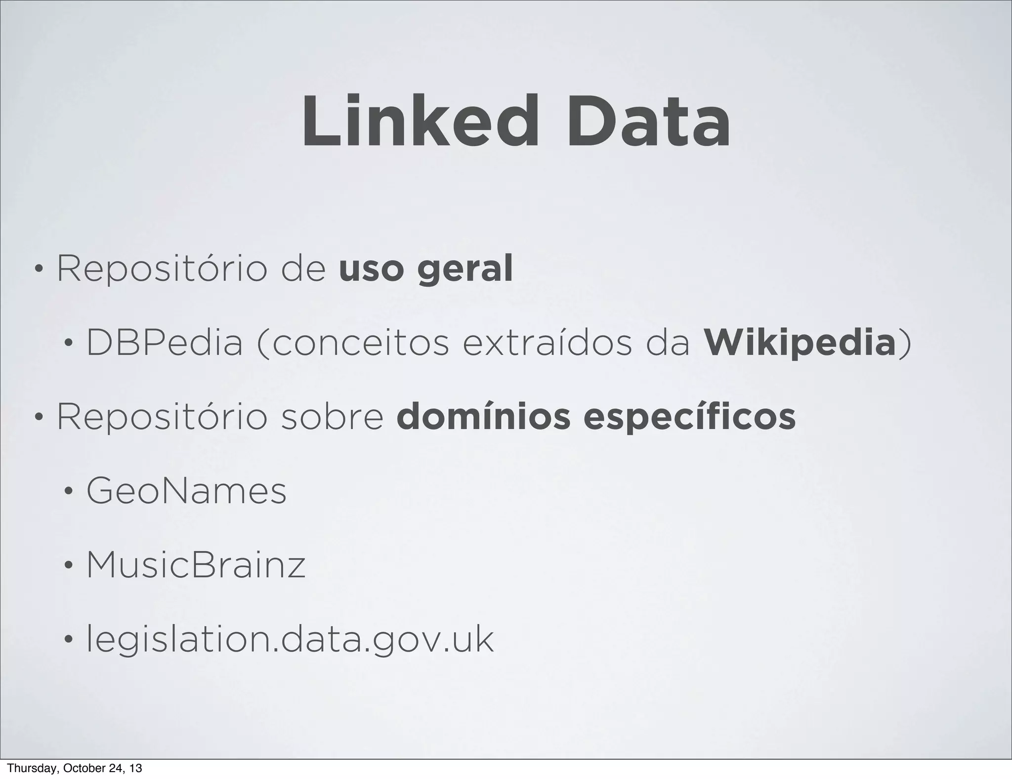 Linked Data
•

Repositório de uso geral
•

•

DBPedia (conceitos extraídos da Wikipedia)

Repositório sobre domínios especíﬁcos
•

GeoNames

•

MusicBrainz

•

legislation.data.gov.uk

Thursday, October 24, 13

 
