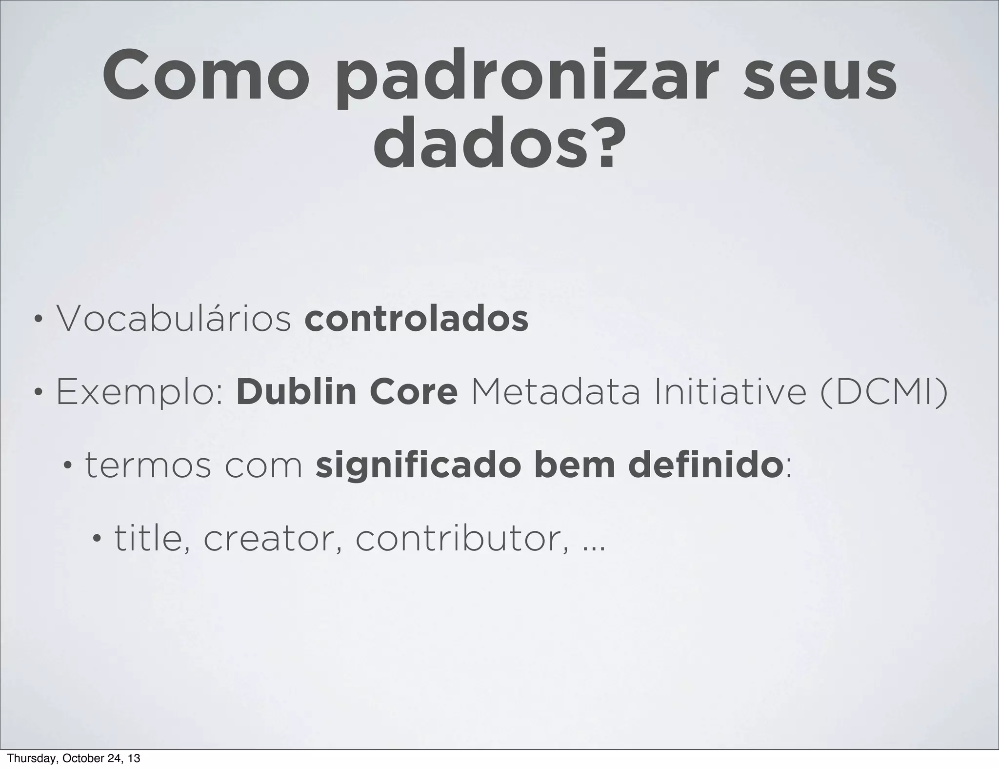 Como padronizar seus
dados?
•

Vocabulários controlados

•

Exemplo: Dublin Core Metadata Initiative (DCMI)
•

termos com signiﬁcado bem deﬁnido:
•

title, creator, contributor, ...

Thursday, October 24, 13

 