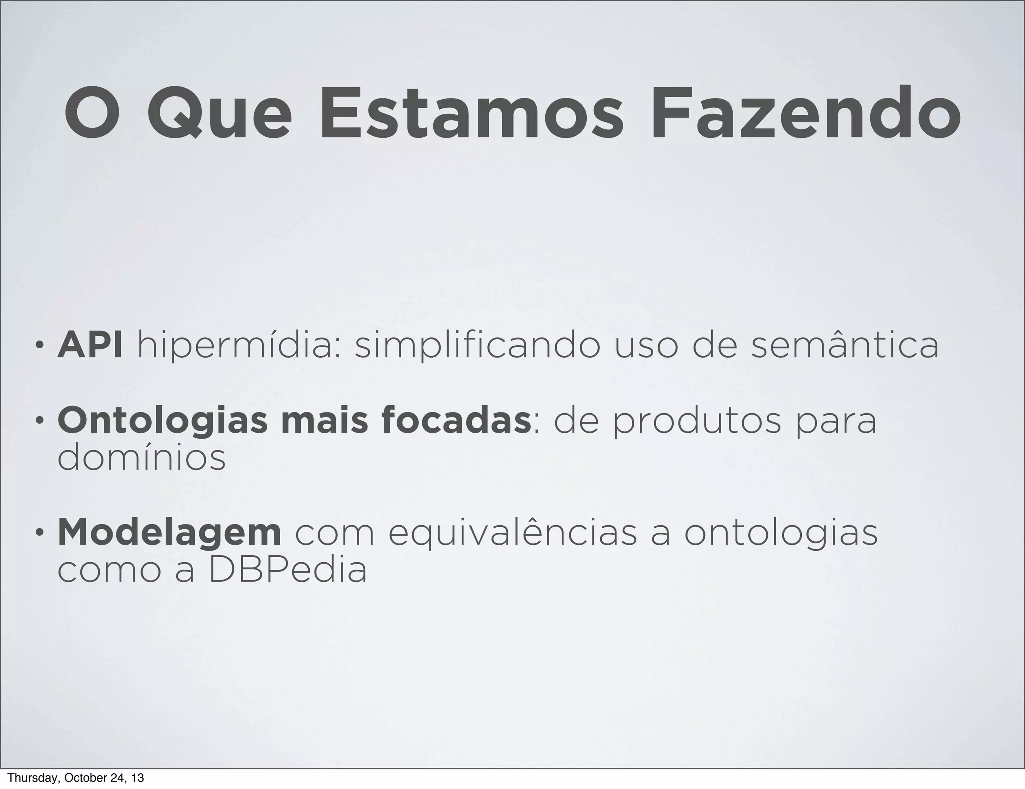 O Que Estamos Fazendo

•

API hipermídia: simpliﬁcando uso de semântica

•

Ontologias mais focadas: de produtos para
domínios

•

Modelagem com equivalências a ontologias
como a DBPedia

Thursday, October 24, 13

 
