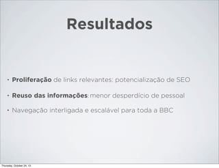 Resultados

•

Proliferação de links relevantes: potencialização de SEO

•

Reuso das informações: menor desperdício de pessoal

•

Navegação interligada e escalável para toda a BBC

Thursday, October 24, 13

 