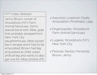 NYT Index Abstract
Jenny Brown, owner of
Woodstock (NY) Farm
Animal Sanctuary, forms
special bond with Albie, goat
that probably escaped from
New York City
slaughterhouse; Albie injured
leg in escape and it had to be
amputated; Brown had leg
amputated as child; wears
artificial leg and wants to also
get one for Albie; photos (M)

Thursday, October 24, 13

✓ Assuntos: Livestock; Goats;

Amputation; Prosthesis; Legs
✓ Organizações: Woodstock

Farm Animal Sanctuary
✓ Lugares: Woodstock (NY);

New York City
✓ Pessoas: Santos, Fernanda;

Brown, Jenny

 