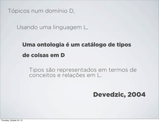 Tópicos num domínio D,
Usando uma linguagem L,
Uma ontologia é um catálogo de tipos
de coisas em D
Tipos são representados em termos de
conceitos e relações em L.

Devedzic, 2004

Thursday, October 24, 13

 